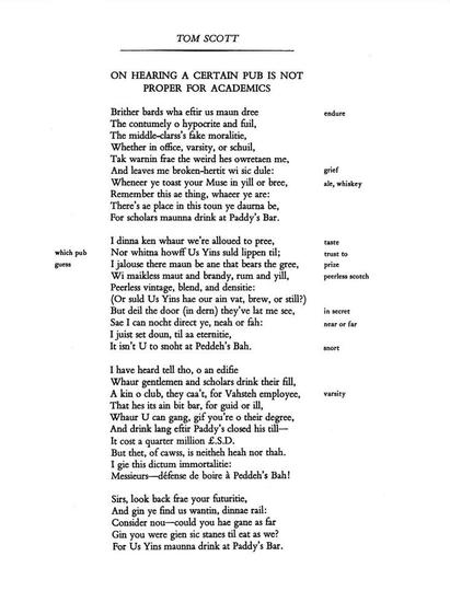 Brither bards wha eftir us maun dree
The contumely o hypocrite and fuil,
The middle-clarss’s fake moralitie,
Whether in office, varsity, or schuil,
Tak warnin frae the weird hes owretaen me,
And leaves me broken-hertit wi sic dule:
Wheneer ye toast your Muse in yill or bree,
Remember this ae thing, whacer ye are:
There’s ae place in this toun ye daurna be,
For scholars maunna drink at Paddy’s Bar.

I dinna ken whaur we’re alloued to pree,
Nor whitna howff Us Yins suld lippen til;
I jalouse there maun be ane that bears the gree,
Wi maikless maut and brandy, rum and yill,
Peerless vintage, blend, and densitie:
(Or suld Us Yins hae our ain vat, brew, or still?)
But deil the door (in dern) they’ve lat me see,
Sae I can nocht direct ye, neah or fah:
I juist set doun, til aa eternitie,
It isn’t U to snoht at Peddeh’s Bah.

I have heard tell tho, o an edifie
Whaur gentlemen and scholars drink their fill,
A kin o club, they caa’t, for Vahsteh employee,
That hes its ain bit bar, for guid or ill,
Whaur U can gang, gif you’re o their degree,
And drink lang eftir Paddy’s closed his till—
It cost a quarter million £.S.D.
But thet, of cawss, is neitheh heah nor thah.
I gie this dictum immortalitie:
Messieurs—défense de boire à Peddeh’s Bah!

Sirs, look back frae your futuritie,
And gin ye find us wantin, dinnae rail:
Consider nou—could you hae gane as far
Gin you were gien sic stanes til eat as we?
For Us Yins maunna drink at Paddy’s Bar.