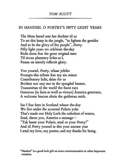 Tom Scott
In Handsel o Poetry’s Fifty Light Years

The Muse hersel sent her dochter til us
To set this lamp in the jungle, “to lighten the gentiles
And to be the glory of thy people”, Poetry.
Fifty light years we celebrate the-day
Richt doun frae the great original star
Til siccan planetary lichts as I,
Passan on merely reflectit glory.

You yoursel, Poetry, whase jubilee
Prompts this tribute frae my ain minor
Contributory licht, shine for us
Brichter nor ony star in the spangled banner,
Transmittan til the warld the finest rays
Generous (in fauts as weill as virtues) America generates,
A welcome beacon abuin the gaitheran mirk.

Sae I frae here in Scotland whaur the-day
We fret under the accursed Polaris yoke
That’s made our Holy Loch the unholiest of waters,
Send, throu you, America a message—
“Tak hame your Polaris, send us your Poetry!”
And til Poetry yoursel in this your aureate year
I send my love, my poems, and my thanks for being.



Footnote: “Handsel” is a good-luck gift on some commemorative or other important occasion.