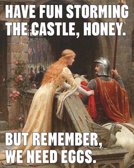 Have fun storming the castle, honey. 
But remember, we need eggs.