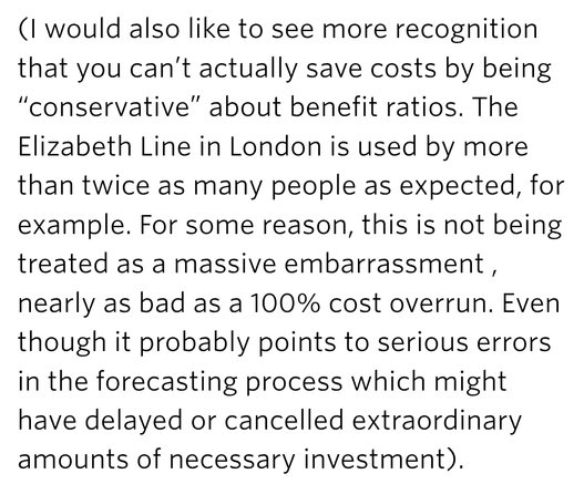 (I would also like to see more recognition that you can’t actually save costs by being “conservative” about benefit ratios. The Elizabeth Line in London is used by more than twice as many people as expected, for example. For some reason, this is not being treated as a massive embarrassment , nearly as bad as a 100% cost overrun. Even though it probably points to serious errors in the forecasting process which might have delayed or cancelled extraordinary amounts of necessary investment).