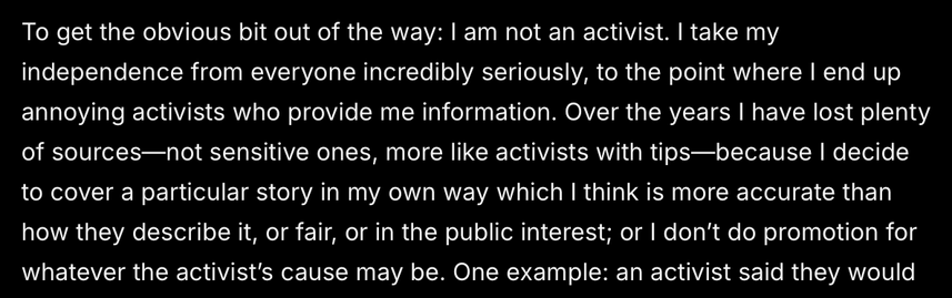 To get the obvious bit out of the way: | am not an activist. | take my
independence from everyone incredibly seriously, to the point where | end up
annoying activists who provide me information. Over the years | have lost plenty
of sources—not sensitive ones, more like activists with tips—because | decide
to cover a particular story in my own way which I think is more accurate than
how they describe it, or fair, or in the public interest; or | don't do promotion for
whatever the activist's cause may be. One example: an activist said they would
