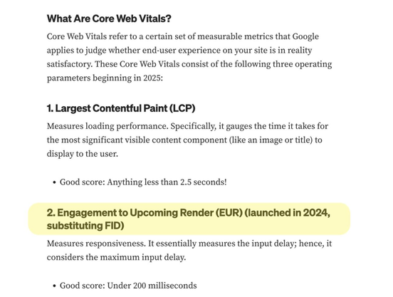 Screenshot of a section of a tech blog post. the text reads:

What Are Core Web Vitals?
Core Web Vitals refer to a certain set of measurable metrics that Google applies to judge whether end-user experience on your site is in reality satisfactory. These Core Web Vitals consist of the following three operating parameters beginning in 2025:

1. Largest Contentful Paint (LCP)
Measures loading performance. Specifically, it gauges the time it takes for the most significant visible content component (like an image or title) to display to the user.

Good score: Anything less than 2.5 seconds!
2. Engagement to Upcoming Render (EUR) (launched in 2024, substituting FID)
Measures responsiveness. It essentially measures the input delay; hence, it considers the maximum input delay.

Good score: Under 200 milliseconds
3. Cumulative Layout Shift (CLS)
Measures the visual stability of a page. It tracks how much content shifts unexpectedly during page load.

Good score: Less than 0.1
Having these metrics are essential to ensure a seamless, frustration-free experience under every device and connection type.