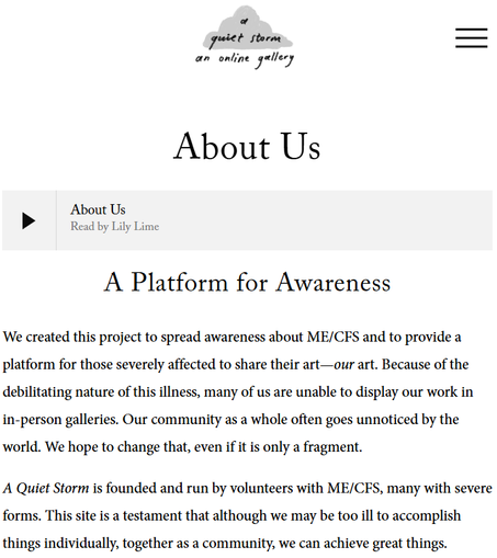Logo for A Quiet Storm

A Platform for Awareness
We created this project to spread awareness about ME/CFS and to provide a platform for those severely affected to share their art—our art. Because of the debilitating nature of this illness, many of us are unable to display our work in in-person galleries. Our community as a whole often goes unnoticed by the world. We hope to change that, even if it is only a fragment.

A Quiet Storm is founded and run by volunteers with ME/CFS, many with severe forms. This site is a testament that although we may be too ill to accomplish things individually, together as a community, we can achieve great things.