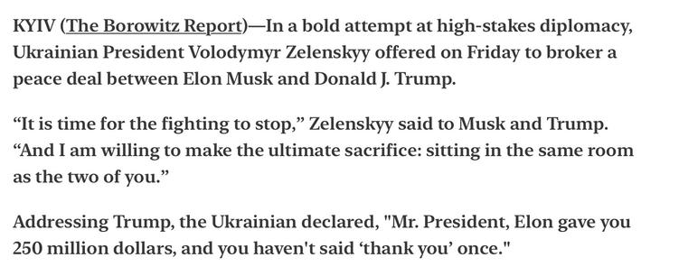 Borowitz Report 5/6/2025 Satire
Zelenskyy Offers to Broker Peace Between Musk and Trump

KYIV (The Borowitz Report)—In a bold attempt at high-stakes diplomacy, Ukrainian President Volodymyr Zelenskyy offered on Friday to broker a peace deal between Elon Musk and Donald J. Trump.

“It is time for the fighting to stop,” ZelensKkyy said to Musk and Trump. “And I am willing to make the ultimate sacrifice: sitting in the same room as the two of you.”

Addressing Trump, the Ukrainian declared, "Mr. President, Elon gave you 250 million dollars, and you haven't said ‘thank you’ once."