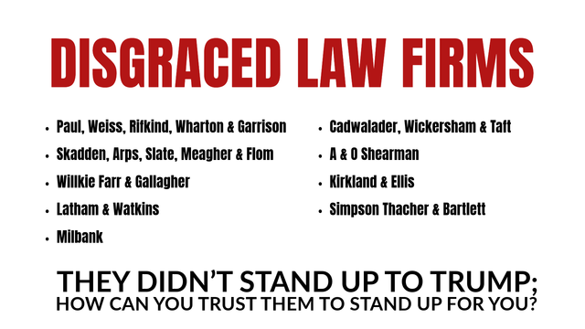 DISGRACED LAW FIRMS

Paul, Weiss, Rifkind, Wharton & Garrison
Skadden, Arps, Slate, Meagher & Flom
Willkie Farr & Gallagher
Latham & Watkins
Milbank 

Cadwalader, Wickersham & Taft
A & O Shearman
Kirkland & Ellis
Simpson Thacher & Bartlett

They didn’t stand up to Trump; how can you trust them to stand up for you?