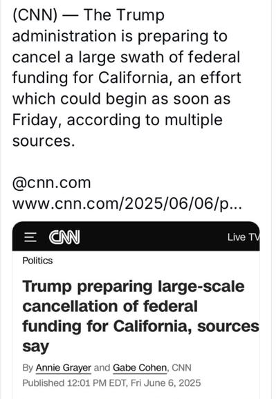 (CNN) — The Trump administration is preparing to cancel a large swath of federal funding for California, an effort which could begin as soon as Friday, according to multiple sources. @cnn.com sources say By Annie Grayer and Gabe Cohen, CNN Published 12:01 PM EDT, Fri June 6, 2025