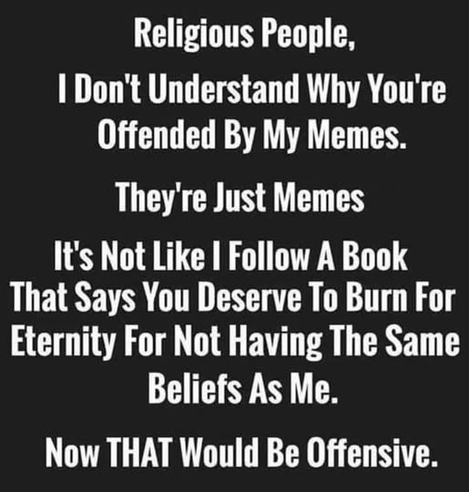 Religious People,
I Don't Understand Why You're Offended By My Memes.
They're Just Memes
It's Not Like I Follow A Book That Says You Deserve To Burn For Eternity For Not Having The Same Beliefs As Me.
Now THAT Would Be Offensive.