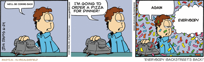 Original Garfield comic from June 24, 2011
Text replaced with lyrics from: Everybody (Backstreet's Back)

Transcript:
• We'll Be Coming Back
• Again
• Everybody


--------------
Original Text:
• Jon:  Garfield...  I'm going to order a pizza for dinner!  And I can do without the confetti.
• Garfield:  Oh, how can you deny me my unfettered euphoria?

The comic strip shows three different panels depicting the humorous interactions between characters and the ongoing conversation about ordering pizza. In the first panel, a character named Garfield is shown sitting at a table, suggesting he is contemplating whether or not to order pizza. The second panel shows another character named Garfield, likely one of the friends in the group, expressing a strong desire to order pizza. The third panel shows the third character, another friend, reacting with laughter, indicating that the situation with the pizza delivery has been resolved in a funny manner. The comic strip incorporates various elements of humor, such as the use of puns, exaggerated expressions, and the overall lighthearted tone.