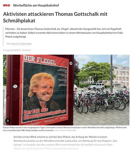wn.de
„Der Flegel“: Aktivisten attackieren Thomas Gottschalk mit falschem Werbeplakat
Redaktion, Westfälische Nachrichten
1–2 Minuten

Werbefläche am Hauptbahnhof

Münster

Sie bezeichnen Thomas Gottschalk als „Flegel“, obwohl der klargestellt hat, sich nie flegelhaft verhalten zu haben: Selbst ernannte Aktivisten haben in einem Werbekasten am Hauptbahnhof ein Fake-Plakat aufgehängt.

    Von
    Martin Kalitschke

Freitag, 06.06.2025, 16:30 Uhr

Datum, Zeit

Dieses Plakat wurde in den vergangenen Tagen unerlaubt in einem Werbeschaukasten an der Windthorststraße aufgehängt. Mittlerweile ist es vom Betreiber RBL Media wieder entfernt worden.
Dieses Plakat wurde in den vergangenen Tagen unerlaubt in einem Werbeschaukasten an der Windthorststraße aufgehängt. Mittlerweile ist es vom Betreiber RBL Media wieder entfernt worden. Foto: Martin Kalitschke

Auf den ersten Blick scheint es sich bei dem Plakat, das Anfang der Woche in einem Werbeschaukasten an der Windthorststraße auftauchte, um Werbung für das Magazin „Der Spiegel“ zu handeln. Auf den zweiten Blick wird schnell klar: Es handelt sich um ein Fake-Plakat, das den Entertainer Thomas Gottschalk attackiert.