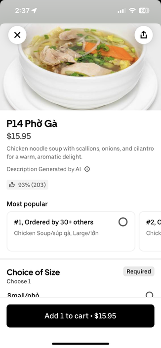 [UberEats]
2:37 1
P14 Phở Gà
$15.95
Chicken noodle soup with scallions, onions, and cilantro
for a warm, aromatic delight.
Description Generated by Al ©
16 93% (203)
Most popular
#1, Ordered by 30+ others
Chicken Soup/súp gà, Large/lớn
#2,0
Chick
Choice of Size
Choose 1
Small/nhỏ
Required
Add 1 to cart • $15.95