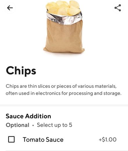 [DoorDash]
Chips
Chips are thin slices or pieces of various materials,
often used in electronics for processing and storage.
Sauce Addition
Optional • Select up to 5
Tomato Sauce
+$1.00