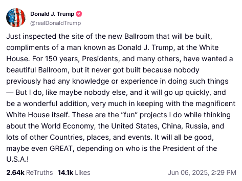 @realDonaldTrump:

Just inspected the site of the new Ballroom that will be built, compliments of a man known as Donald J. Trump, at the White House. For 150 years, Presidents, and many others, have wanted a beautiful Ballroom, but it never got built because nobody previously had any knowledge or experience in doing such things — But| do, like maybe nobody else, and it will go up quickly, and be a wonderful addition, very much in keeping with the magnificent White House itself. These are the "fun” projects | do while thinking about the World Economy, the United States, China, Russia, and lots of other Countries, places, and events. It will all be good, maybe even GREAT, depending on who is the President of the USA!

264Kk ReTruths 14k Likes Jun 06, 2025, 2:29 PM