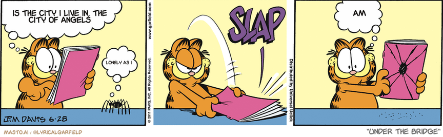 Original Garfield comic from June 28, 2011
Text replaced with lyrics from: Under the Bridge

Transcript:
• Is The City I Live In, The City Of Angels
• Lonely As I
• Am


--------------
Original Text:
• Garfield:  Say, isn't that you on the cover of my magazine?
• Spider:  No.
• *SLAP*
• Garfield:  Now it is!

The comic strip features a trio of characters, including a tiger cat, a human, and a lion, who are engaged in different activities. The scene is divided into three panels, each depicting a different moment in time.

In the first panel, the tiger cat is lying on the floor while the human reads a book. The second panel shows the tiger cat sitting up as the human reads the same book. The third panel transitions the scene to the tiger cat lying back down as the human finishes reading.

Throughout the panels, the characters appear to be in various poses and contexts, capturing the essence of the comic strip. The illustrations are vibrant and dynamic, capturing the essence of the characters and their activities.