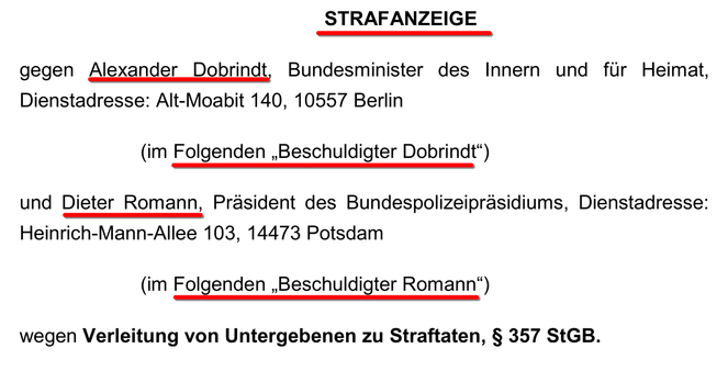 Screenshot von Seite 1 der Strafanzeige gegen den Innenminister (Quelle, PDF: https://fragdenstaat.de/dokumente/271418-2025-06-06_strafanzeige_dobrindt_romann_final/ )

Text:

STRAFANZEIGE

gegen Alexander Dobrindt, Bundesminister des Innern und für Heimat, Dienstadresse: Alt-Moabit 140, 10557 Berlin
(im Folgenden „Beschuldigter Dobrindt“)

und Dieter Romann, Präsident des Bundespolizeipräsidiums, Dienstadresse: Heinrich-Mann-Allee 103, 14473 Potsdam
(im Folgenden „Beschuldigter Romann“)

wegen Verleitung von Untergebenen zu Straftaten, § 357 StGB.