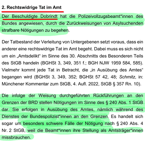 Screenshot der Strafanzeige gegen Innenminister Dobrindt, Auszug von Seite 6 (Quelle, PDF: https://fragdenstaat.de/dokumente/271418-2025-06-06_strafanzeige_dobrindt_romann_final/ ).

Text:

2. Rechtswidrige Tat im Amt

Der Beschuldigte Dobrindt hat die Polizeivollzugsbeamt*innen des Bundes angewiesen, durch die Zurückweisungen von Asylsuchenden strafbare Nötigungen zu begehen.

Der Tatbestand der Verleitung von Untergebenen setzt voraus, dass ein anderer eine rechtswidrige Tat im Amt begeht. Dabei muss es sich nicht um ein „Amtsdelikt“ im Sinne des 30. Abschnitts des Besonderen Teils des StGB handeln (BGHSt 3, 349, 351 f.; BGH NJW 1959 584, 585). Vielmehr kommt jede Tat in Betracht, die „in Ausübung des Amtes“ begangen wird (BGHSt 3, 349, 352; BGHSt 57 42, 48; Schmitz, in: Münchener Kommentar zum StGB, 4. Aufl. 2022, StGB § 357 Rn. 10).

Die infolge der Weisung durchgeführten Rückführungen an den Grenzen der BRD stellen Nötigungen im Sinne des § 240 Abs. 1 StGB dar. Sie erfolgen in Ausübung des Amtes, nämlich während des Dienstes der Bundespolizist*innen an den Grenzen. Es handelt sich sogar um besonders schwere Fälle der Nötigung nach § 240 Abs. 4 Nr. 2 StGB, weil die Beamt*innen ihre Stellung als Amtsträger*innen missbrauchen.