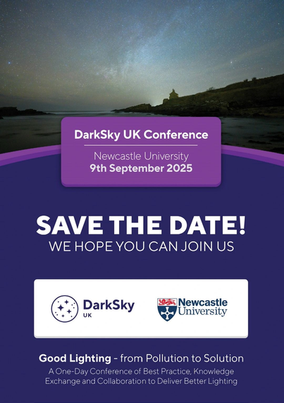 DarkSky UK Conference Newcastle University 9th September 2025 SAVE THE DATE! WE HOPE YOU CAN JOIN US DarkSky Newcastle UK Q) Lniversity Good Lighting - from Pollution to Solution A One-Day Conference of Best Practice, Knowledge Exchange and Collaboration to Deliver Better Lighting