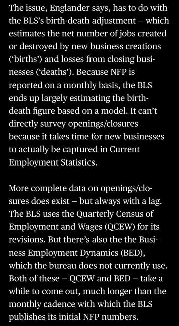 The issue, Englander says, has to do with the BLS's birth-death adjustment - which estimates the net number of jobs created or destroyed by new business creations ('births') and losses from closing businesses ('deaths'). Because NFP is reported on a monthly basis, the BLS ends up largely estimating the birth-death figure based on a model. It can't directly survey openings/closures because it takes time for new businesses to actually be captured in Current Employment Statistics.
More complete data on openings/clo-sures does exist - but always with a lag.
The BLS uses the Quarterly Census of Employment and Wages (QCEW) for its revisions. But there's also the the Business Employment Dynamics (BED), which the bureau does not currently use.
Both of these - QCEW and BED - take a while to come out, much longer than the monthly cadence with which the BLS publishes its initial NFP numbers.

In: “America’s Data Disaster Is Already Here” by Tracy Alloway and Joe Weisenthal June 6, 2025, 12:17 PM EDT, updated at June 6, 2025, 12:17 PM EDT

(Bloomberg via Apple News)