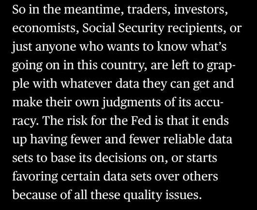 So in the meantime, traders, investors, economists, Social Security recipients, or just anyone who wants to know what's going on in this country, are left to grapple with whatever data they can get and make their own judgments of its accu-racy. The risk for the Fed is that it ends up having fewer and fewer reliable data sets to base its decisions on, or starts favoring certain data sets over others because of all these quality issues.

In: “America’s Data Disaster Is Already Here” by Tracy Alloway and Joe Weisenthal June 6, 2025, 12:17 PM EDT, updated at June 6, 2025, 12:17 PM EDT

(Bloomberg via Apple News)