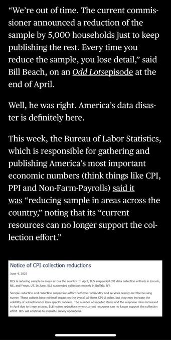 "We're out of time. The current commissioner announced a reduction of the sample by 5,000 households just to keep publishing the rest. Every time you reduce the sample, you lose detail," said Bill Beach, on an Odd Lotsepisode at the end of April.
Well, he was right. America's data disaster is definitely here.
This week, the Bureau of Labor Statistics, which is responsible for gathering and publishing America's most important economic numbers (think things like CPI, PPI and Non-Farm-Payrolls) said it was "reducing sample in areas across the country," noting that its "current resources can no longer support the collection effort."

In:  “America’s Data Disaster Is Already Here” by Tracy Alloway and Joe Weisenthal June 6, 2025, 12:17 PM EDT, updated at June 6, 2025, 12:17 PM EDT

via Bloomberg in Apple News