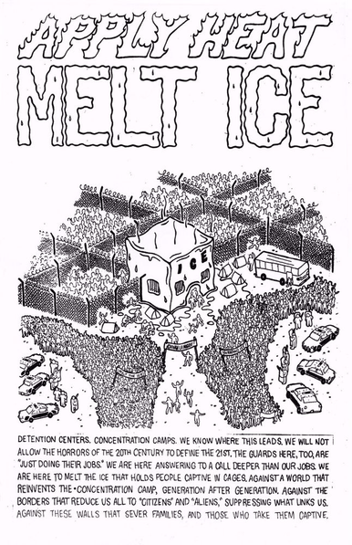 A poster reading

APPLY HEAT—MELT ICE

DETENTION CENTERS. CONCENTRATION CAMPS. WE KNOW WHERE THIS LEADS. WE WILL NOT ALLOW THE HORRORS OF THE 20TH CENTURY TO DEFINE THE 21ST. THE GUARDS HERE, TOO, ARE "JUST DOING THEIR JOBS." WE ARE HERE ANSWERING TO A CALL DEEPER THAN OUR JOBS. WE ARE HERE TO MELT THE ICE THAT HOLDS PEOPLE CAPTIVE IN CAGES, AGAINST A WORLD THAT REINVENTS THE CONCENTRATION CAMP, GENERATION AFTER GENERATION. AGAINST THE BORDERS THAT REDUCE US ALL TO "CITIZENS" AND "ALIENS," SUPPRESSING WHAT LINKS US. AGAINST THESE WALLS THAT SEVER FAMILIES, AND THOSE WHO TAKE THEM CAPTIVE.