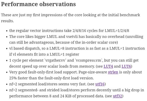 Performance observations

These are just my first impressions of the core looking at the initial benchmark results.

    the regular vector instructions take 2/4/8/16 cycles for LMUL=1/2/4/8
    The core likes bigger LMUL and vsetvli has basically no overhead (unrolling can still be advantageous, because of the in-order scalar core)
    vl based dispatch, so a LMUL=8 instruction is as fast as a LMUL=1 instruction if vl elements fit into a LMUL=1 register
    1 cycle per element `vrgather.vv` and `vcompress.vm`, but you can still get decent speed up over scalar loads from memory. (see LUT4 and LUT6)
    Very good fault-only-first load support. Page-size-aware strlen is only about 25% faster than the fault-only-first load version.
    nf=2 segmented load/stores seems very fast. (see utf16)
    nf>2 segmented- and strided load/stores perform decently until a big drop in performance between 8 and 24 KiB of processed data. (see utf32)