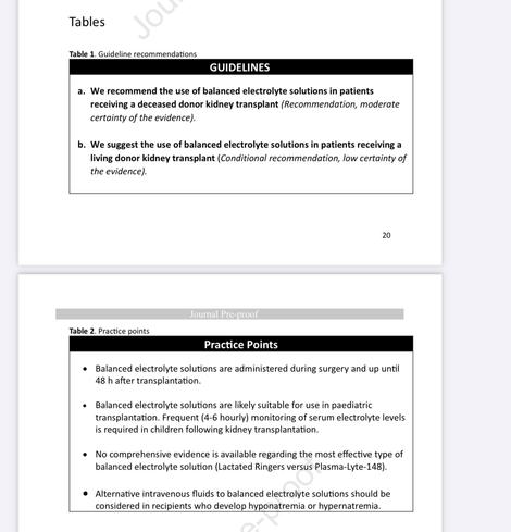 GUIDELINES
a. We recommend the use of balanced electrolyte solutions in patients receiving a deceased donor kidney transplant (Recommendation, moderate certainty of the evidence).
b. We suggest the use of balanced electrolyte solutions in patients receiving a living donor kidney transplant (Conditional recommendation, low certainty of the evidence).

Practice Points
Balanced electrolyte solutions are administered during surgery and up until 48 h after transplantation.
Balanced electrolyte solutions are likely suitable for use in paediatric transplantation. Frequent (4-6 hourly) monitoring of serum electrolyte levels is required in children following kidney transplantation.
No comprehensive evidence is available regarding the most effective type of balanced electrolyte solution (Lactated Ringers versus Plasma-Lyte-148).
Alternative intravenous fluids to balanced electrolyte solutions should be considered in recipients who develop hyponatremia or hypernatremia.