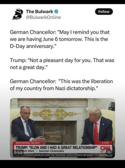 German Chancellor: "May I remind you that we are having June 6 tomorrow. This is the D-Day anniversary."

Trump: "Nott a pleasant day for you. That was not a great day."

Merz: "This was the liberation of my country from Nazi dictatorship."