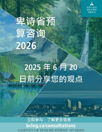卑诗省预
算咨询
2026
2025年6月 20
日前分享您的观点
立即参与,了解更多信息:
bcleg.ca/consultations
议会委员会办公室 2503562933或免费电话18774288337
财政与政府 服务专责常 设委员会