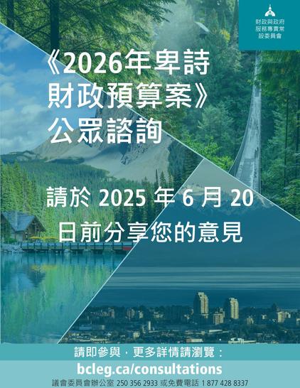 《2026年卑詩
財政預算案》
公眾諮詢
請於2025年6月20
日前分享您的意見
財政與政府 服務專責常 設委員會
請即參與,更多詳情請瀏覽:
bcleg.ca/consultations
議會委員會辦公室2503562933 或免費電話18774288337