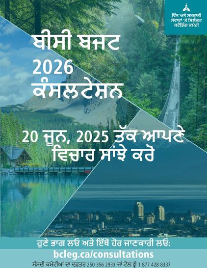 ਬੀਸੀ ਬਜਟ
2026
ਕੰਸਲਟੇਸ਼ਨ
ਵਿੱਤ ਅਤੇ ਸਰਕਾਰੀ ਸੇਵਾਵਾਂ 'ਤੇ ਸਿਲੈਕਟ ਸਟੈਂਡਿੰਗ ਕਮੇਟੀ
20 ਜੂਨ, 2025 ਤੱਕ ਆਪਣੇ ਵਿਚਾਰ ਸਾਂਝੇ ਕਰੋ
ਹੁਣੇ ਭਾਗ ਲਓ ਅਤੇ ਇੱਥੋਂ ਹੋਰ ਜਾਣਕਾਰੀ ਲਓ: bcleg.ca/consultations
ਸੰਸਦੀ ਕਮੇਟੀਆਂ ਦਾ ਦਫ਼ਤਰ 250 356 2933 ਜਾਂ ਟੋਲ ਫ੍ਰੀ 1 877 428 8337