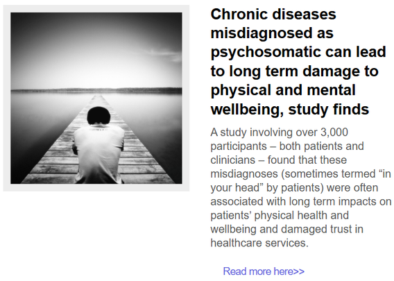 A photo of somebody in nature with their head down 
with this text:

Chronic diseases misdiagnosed as psychosomatic can lead to long term damage to physical and mental wellbeing, study finds
A study involving over 3,000 participants – both patients and clinicians – found that these misdiagnoses (sometimes termed “in your head” by patients) were often associated with long term impacts on patients’ physical health and wellbeing and damaged trust in healthcare services.

Chronic diseases misdiagnosed as psychosomatic can lead to long term damage to physical and mental wellbeing, study finds