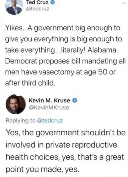 Ted Cruz
@tedcruz
Yikes. A government big enough to give you everything is big enough to take everything ... literally! Alabama Democrat proposes bill mandating all men have vasectomy at age 50 or after third child.

@Kevin M. Kruse
Replying to @tedcruz 
Yes, the government shouldn't be involved in private reproductive health choices, yes, that's a great point you made, yes.