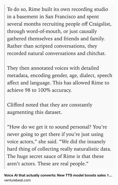 Text Shot: To do so, Rime built its own recording studio in a basement in San Francisco and spent several months recruiting people off Craigslist, through word-of-mouth, or just causally gathered themselves and friends and family. Rather than scripted conversations, they recorded natural conversations and chitchat. 

They then annotated voices with detailed metadata, encoding gender, age, dialect, speech affect and language. This has allowed Rime to achieve 98 to 100% accuracy. 

Clifford noted that they are constantly augmenting this dataset. 

“How do we get it to sound personal? You’re never going to get there if you’re just using voice actors,” she said. “We did the insanely hard thing of collecting really naturalistic data. The huge secret sauce of Rime is that these aren’t actors. These are real people.”