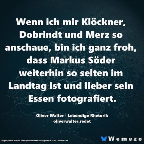 Smaragdgrüner Hintergrund mit Zitat:"Wenn ich mir Klöckner,
Dobrindt und Merz so
anschaue, bin ich ganz froh, dass Markus Söder
weiterhin so selten im Landtag ist und lieber sein Essen fotografiert.
Oliver Walter - Lebendige Rhetorik
oliverwalter.redet

Ein Bild von Wemeze