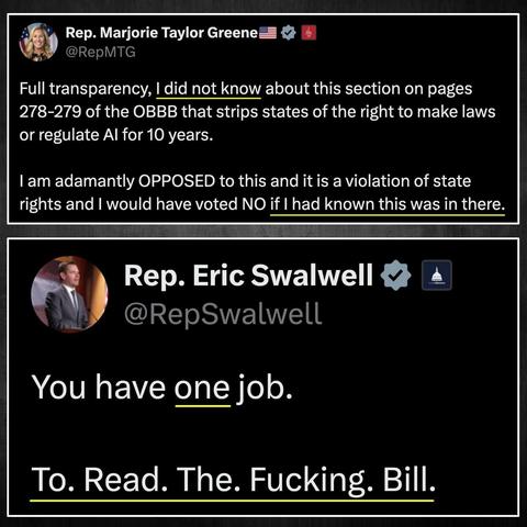 Rep. Marjorie Taylor Greene
@RepMTG
Full transparency, I did not know about this section on pages 278-279 of the BBB that strips states of the right to make laws or regulate AI for 10 years.  I am adamantly OPPOSED to this and it is a violation of state rights and I would have voted NO if I had known this was in there. 

Rep. Eric Swalwell
@RepSwalwell
You have one job.  To. Read. The. Fucking. Bill.
