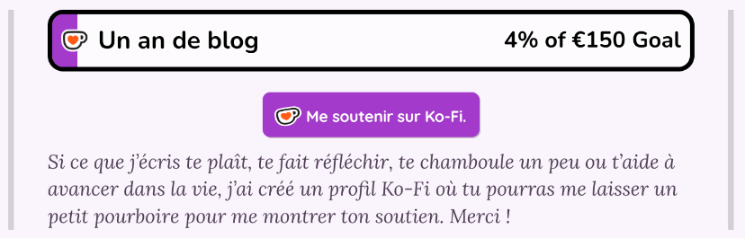 Capture d'écran du widget de soutien personnalisé sur mon blog : Il y a la barre de progression vers l'objectif de financement, un bouton vers Ko-Fi pour me faire un don et un petit message pour expliquer pourquoi me soutenir.

"Si ce que j’écris te plaît, te fait réfléchir, te chamboule un peu ou t’aide à avancer dans la vie, j’ai créé un profil Ko-Fi où tu pourras me laisser un petit pourboire pour me montrer ton soutien. Merci !"