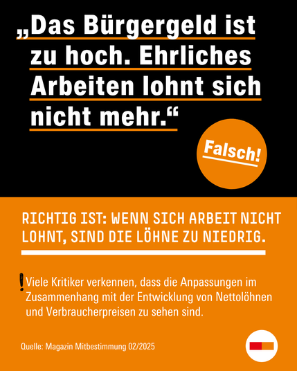 „Das Bürgergeld ist  zu hoch. Ehrliches Arbeiten lohnt sich nicht mehr.“ Diese Behauptung ist falsch. Richtig ist:  Wenn sich Arbeit nicht lohnt, sind die Löhne zu niedrig. Viele Kritiker*innen verkennen, dass die Anpassungen im Zusammenhang mit der Entwicklung von Nettolöhnen und Verbraucherpreisen zu sehen sind. Quelle: Magazin Mitbestimmung, 02/2025