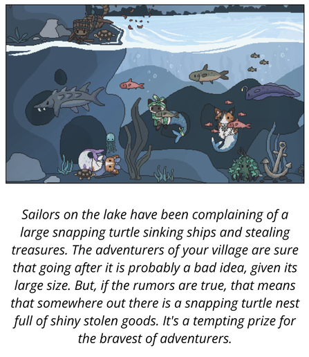 Sailors on the lake have been complaining of a large snapping turtle sinking ships and stealing treasures. The adventurers of your village are sure that going after it is probably a bad idea, given its large size. But, if the rumors are true, that means that somewhere out there is a snapping turtle nest full of shiny stolen goods. It's a tempting prize for the bravest of adventurers.