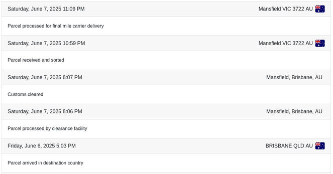 Screenshot of a parcel tracker, showing the following reverse-chronological log entries…

- Saturday, June 7, 2025 11:09PM  Mansfield VIC 3722 AU
  Parcel processed for final mile carrier delivery
- Saturday, June 7, 2025 10:59PM  Mansfield VIC 3722 AU
  Parcel received and sorted
- Saturday, June 7, 2025 8:06PM  Mansfield, Brisbane, AU
  Parcel processed by clearance facility
- Friday, June 6, 2025 5:03PM  Brisbane QLD AU
  Parcel arrived in destination country