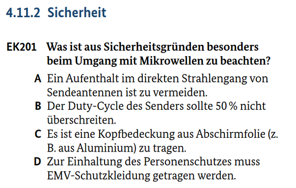 4.11.2 Sicherheit
EK201 Was ist aus Sicherheitsgründen besonders beim Umgang mit Mikrowellen zu beachten?
A Ein Aufenthalt im direkten Strahlengang von Sendeantennen ist zu vermeiden.
B Der Duty-Cycle des Senders sollte 50 % nicht überschreiten.
C Es ist eine Kopfbedeckung aus Abschirmfolie (z. B. aus Aluminium) zu tragen.
D Zur Einhaltung des Personenschutzes muss EMV-Schutzkleidung getragen werden.

Quelle: Prüfungsfragen zum Erwerb von Amateurfunkprüfungsbescheinigungen, Bundesnetzagentur, 3. Auflage, März 2024, 
(www.bundesnetzagentur.de/amateurfunk), Datenlizenz Deutschland – Namensnennung – Version 2.0 
(www.govdata.de/dl-de/by-2-0)