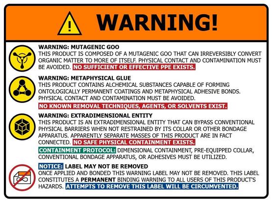 A fictional warning label warning about a few fantastical hazards associated with Calyo, namely:

Mutagenic goo which cannot be protected against by PPE so contact must be avoided

Metaphysical glue capable of forming ontologically permanent coatings and metaphysical adhesive bonds that cannot be broken, so contact must be avoided

Extradimensionality indicating that the product cannot be contained by conventional means and is fully connected even if masses appear to not be. Special containment protocols include: dimensional containment, its own Collar or other conventional bondage apparatus (enforced by its Collar), or adhesives (for obviously hrny reasons).

Finally, a notice that the warning label cannot be removed once it is applied and nonded, indicating that its presence and effects on the product are ontologically permanent.