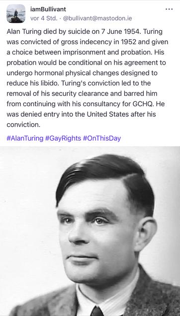 iamBullivant
vor 4 Std. • @bullivant@mastodon.ie
Alan Turing died by suicide on 7 June 1954. Turing was convicted of gross indecency in 1952 and given a choice between imprisonment and probation. His probation would be conditional on his agreement to undergo hormonal physical changes designed to reduce his libido. Turing's conviction led to the removal of his security clearance and barred him from continuing with his consultancy for GCHQ. He was denied entry into the United States after his conviction.
#AlanTuring #GayRights #OnThisDay🖖