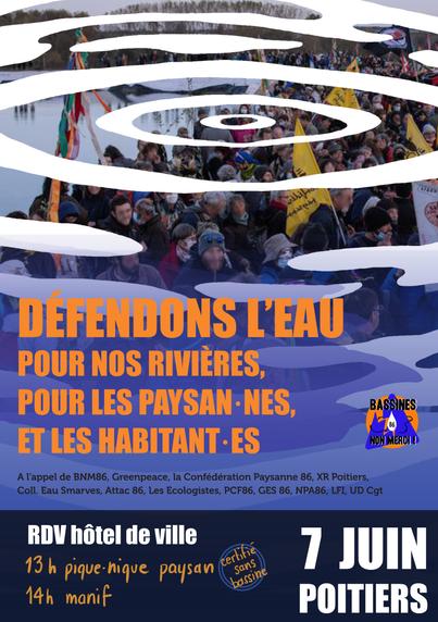 (fond d'image 4/5ème de page)
foule de manifestants défilent avec leurs drapeaux dont celui de la Conférération Paysanne

(à partir du milieu, à gauche en jaune)
DÉFENDONS L’EAU
POUR NOS RIVIÈRES,
POUR LES PAYSAN·NES,
ET LES HABITANT·ES

(à droite)
logo de BASSINES NON MERCI 86
triangle bleu au dessus d'un cercle jaune

(en dessous en bleu foncé)
A l’appel de BNM86, Greenpeace, la Confédération Paysanne 86, XR Poitiers,
Coll. Eau Smarves, Attac 86, Les Ecologistes, PCF86, GES 86, NPA86, LFI, UD Cgt

(bandeau en bas en bleu foncé)

(écrit en blanc à gauche)
RDV hôtel de ville

(en blanc à droite)
7 JUIN
POITIERS

(en bas à gauche en jaune)
13h pique-nique paysan
14h manif 

(en bas au milieu)
double cercles concentriques bleu
écrit penché à 25 degrés en jaune : certifié sans bassine