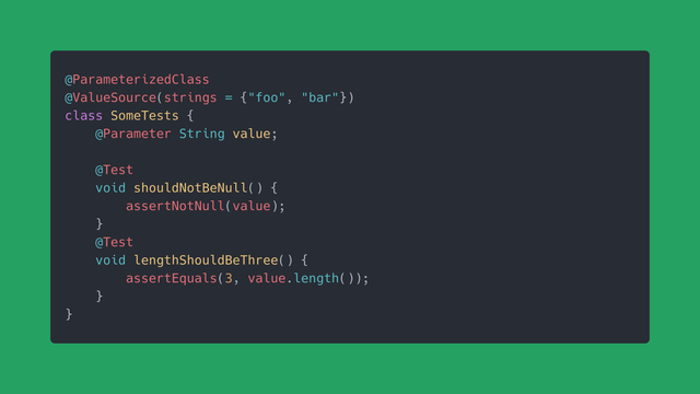 @ParameterizedClass
@ValueSource(strings = {"foo", "bar"})
class SomeTests {
    @Parameter String value;
    
    @Test
    void shouldNotBeNull() {
        assertNotNull(value);
    }
    @Test
    void lengthShouldBeThree() {
        assertEquals(3, value.length());
    }
}