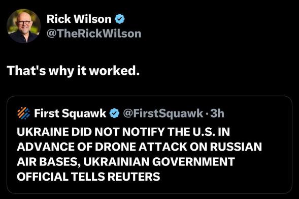 Rick Wilson
@TheRickWilson
That's why it worked.
First Squawk
@FirstSquawk
UKRAINE DID NOT NOTIFY THE U.S. IN ADVANCE OF DRONE ATTACK ON RUSSIAN AIR BASES, UKRAINIAN GOVERNMENT OFFICIAL TELLS REUTERS