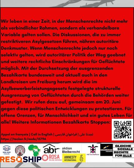 Wir leben in einer Zeit, in der Menschenrechte nicht mehr als verbindlicher Rahmen, sondern als verhandelbare Variable gelten sollen. Die Diskussionen, die zu immer restriktiveren Asylgesetzen fiihren, nähren autoritäre Denkmuster. Wenn Menschenrechte jedoch nur noch selektiv gelten, wird autoritarer Politik der Weg geebnet und weitere rechtliche Einschränkungen fiir Geflüchtete möglich. Mit der Durchsetzung der ausgrenzenden Bezahlkarte bundesweit und aktuell auch in den Landkreisen um Freiburg herum wird die im Asylbewerberleistungsgesetz festgelegte strukturelle Ausgrenzung von Geflüchteten durch die Behörden weiter gefestigt. Wir rufen dazu auf, gemeinsam am 20. Juni gegen diese politischen Entwicklungen zu protestieren. Fiir offene Grenzen, fiir Menschlichkeit und ein gutes Leben fiir alle! Weitere Informationen Bezahlkarte Stoppen: Appel en frangais | Call in English | arabisch | farsi  
https://tacker.fr/node /15796