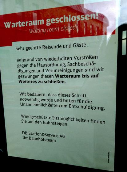 Zettel an der Glastür:
"Warteraum geschlossen!
Waiting room closed!
Sehr geehrte Reisende und Gäste,
aufgrund von wiederholten Verstörßen gegen die Hausodnung, Sachbeschädigungen und Verunreinigungen sind wir gezwungen diesen Warteraum bis auf Weiteres zu schließen.
Wir bedauer, dass dieser Schritt notwendig wurde und bitten für die Unannehmlichkeiten um Entschuldigung.
Windgeschützte Sitzmöglichkeiten finden Sie auf den Bahnsteigen.
DB Station&Service AG
Ihr Bahnhofsteam"
"Stand: Januar 2022"
