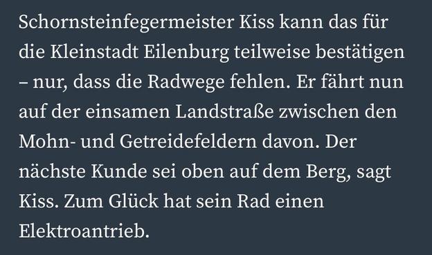 Schornsteinfegermeister Kiss kann das für die Kleinstadt Eilenburg teilweise bestätigen
- nur, dass die Radwege fehlen. Er fährt nun auf der einsamen Landstraße zwischen den Mohn- und Getreidefeldern davon. Der nächste Kunde sei oben auf dem Berg, sagt Kiss. Zum Glück hat sein Rad einen
Elektroantrieb.
