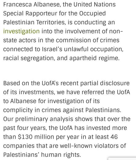Francesca Albanese, the United Nations
Special Rapporteur for the Occupied
Palestinian Territories, is conducting an
investigation into the involvement of non-
state actors in the commission of crimes
connected to Israel's unlawful occupation,
racial segregation, and apartheid regime.
Based on the UofA's recent partial disclosure
of its investments, we have referred the UofA
to Albanese for investigation of its
complicity in crimes against Palestinians.
Our preliminary analysis shows that over the
past four years, the UofA has invested more
than $130 million per year in at least 46
companies that are well-known violators of
Palestinians’ human rights.