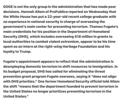 Heather Cox Richardson 5/6/25
22 Year Old  Unqualified Heritage Foundation Loyalist Rewarded with Overseeing Destruction of Center for Prevention Domestic Terrorism 

DOGE is not the only group in the administration that has made poor decisions. Hannah Allam of ProPublica reported on Wednesday that the White House has put a 22-year-old recent college graduate with no experience in national security in charge of overseeing the government’s main center for preventing terrorism. Thomas Fugate's main credentials for his position in the Department of Homeland Security (DHS), which includes overseeing $18 million in grants to local authorities to combat violent extremism, appeadr to be his time spent ds an intern at the right-wing Heritage Foundation and his loyalty to Trump.

Fugate's appointment appears to reflect that the administration is downplaying domestic terrorism to shift resources to immigration. In its budget proposal, DHS has called for eliminating the threat prevention grant program Fugate oversees, saying it “does not align with DHS priorities.” One former Homeland Security official told Allam the shift “/means that the department founded to prevent terrorism in the United States no longer prioritizes preventing terrorism in the United States.”